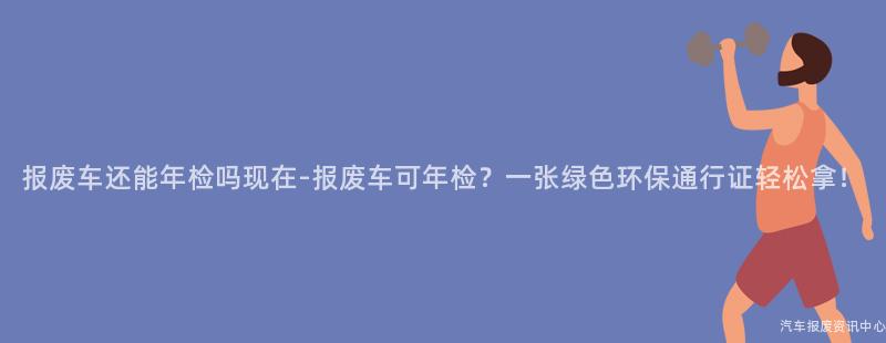 报废车还能年检吗现在-报废车可年检？一张绿色环保通行证轻松拿！