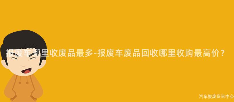 报废车哪里收废品最多-报废车废品回收哪里收购最高价？