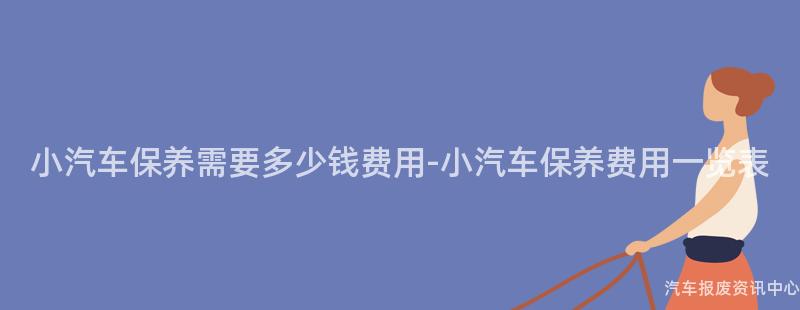 小汽车保养需要多少钱费用-小汽车保养费用一览表