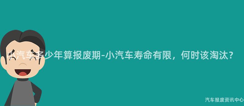 小汽车多少年算报废期-小汽车寿命有限，何时该淘汰？