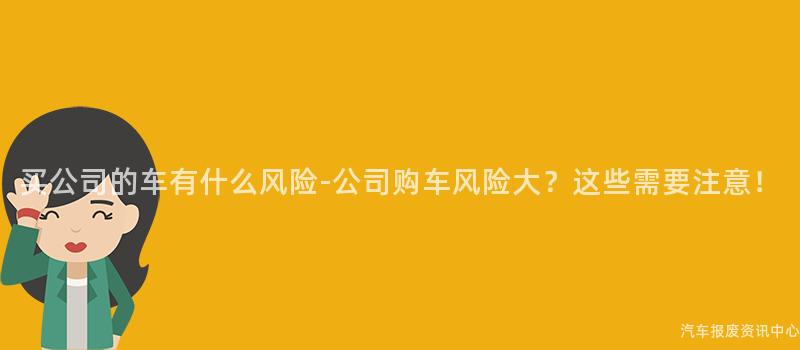 买公司的车有什么风险-公司购车风险大？这些需要注意！