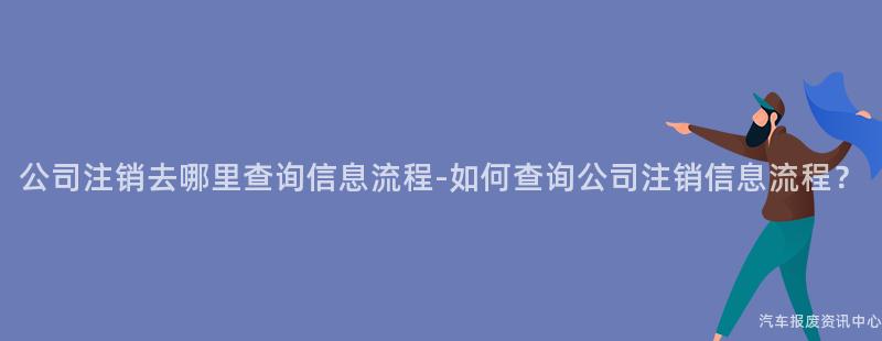 公司注销去哪里查询信息流程-如何查询公司注销信息流程？