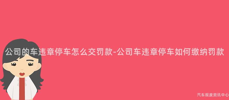 公司的车违章停车怎么交罚款-公司车违章停车如何缴纳罚款