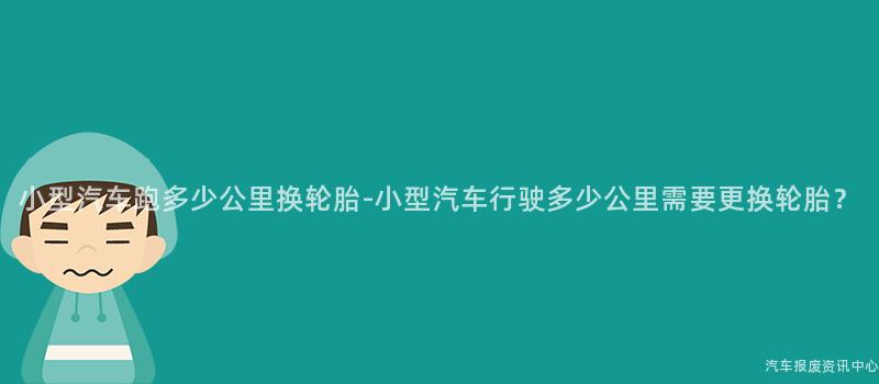 小型汽车跑多少公里换轮胎-小型汽车行驶多少公里需要更换轮胎？