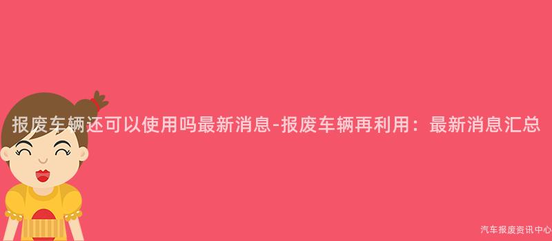 报废车辆还可以使用吗最新消息-报废车辆再利用：最新消息汇总