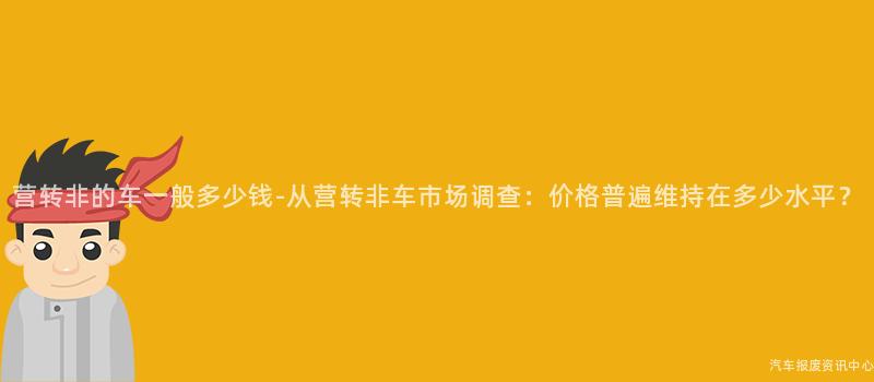 营转非的车一般多少钱-从营转非车市场调查：价格普遍维持在多少水平？