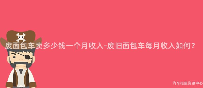 废面包车卖多少钱一个月收入-废旧面包车每月收入如何？
