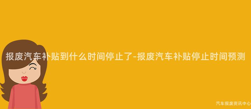 报废汽车补贴到什么时间停止了-报废汽车补贴停止时间预测