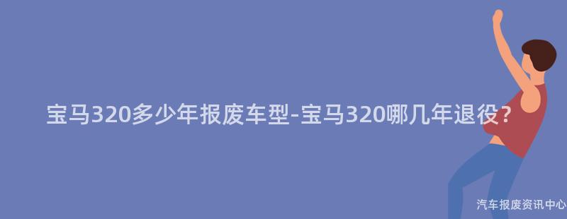 宝马320多少年报废车型-宝马320哪几年退役？