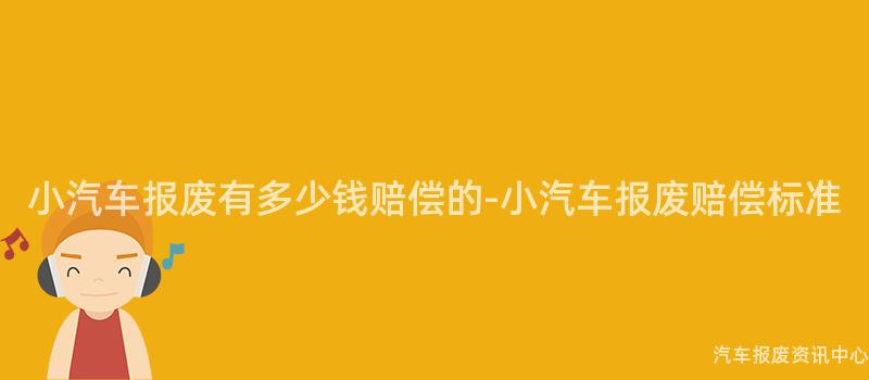 小汽车报废有多少钱赔偿的-小汽车报废赔偿标准