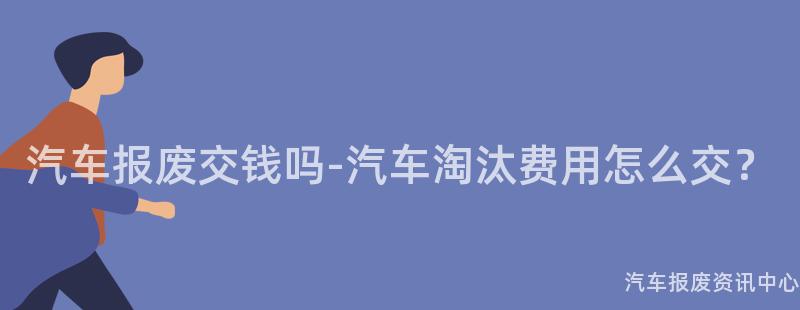 汽车报废交钱吗-汽车淘汰费用怎么交？