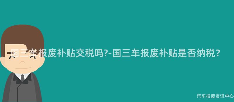 国三车报废补贴交税吗?-国三车报废补贴是否纳税？