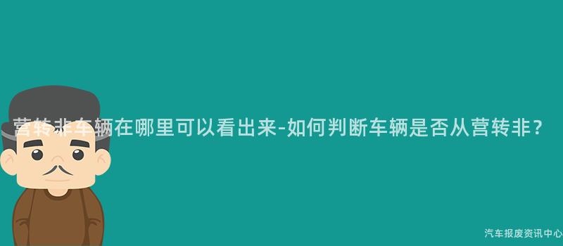营转非车辆在哪里可以看出来-如何判断车辆是否从营转非？