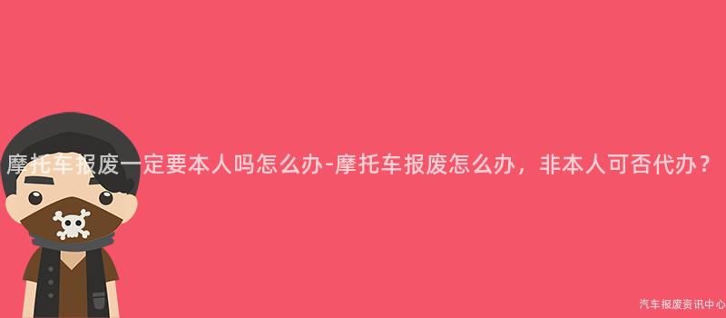 摩托车报废一定要本人吗怎么办-摩托车报废怎么办，非本人可否代办？