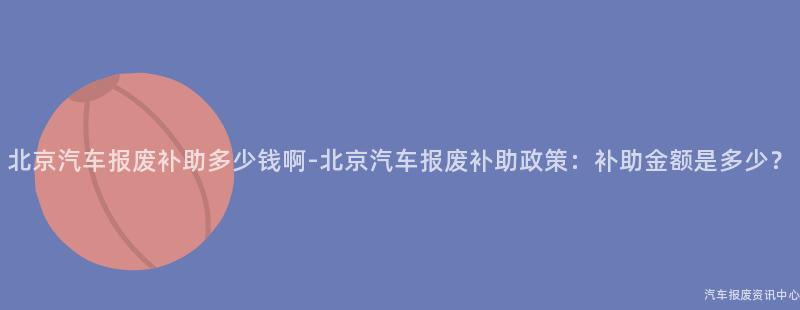 北京汽车报废补助多少钱啊-北京汽车报废补助政策：补助金额是多少？