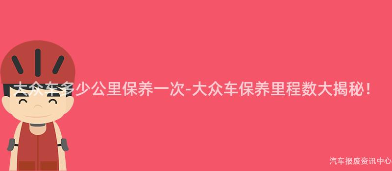 大众车多少公里保养一次-大众车保养里程数大揭秘！