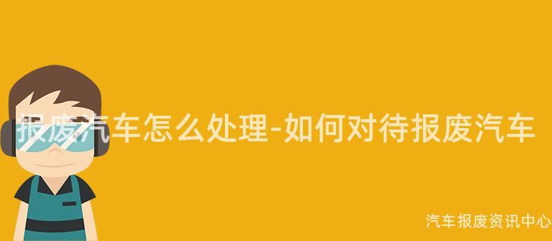 报废汽车怎么处理-如何对待报废汽车