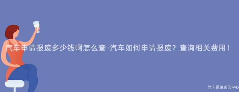 汽车申请报废多少钱啊怎么查-汽车如何申请报废？查询相关费用！