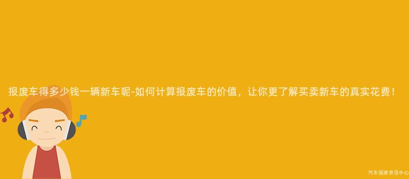 报废车得多少钱一辆新车呢-如何计算报废车的价值，让你更了解买卖新车的真实花费！