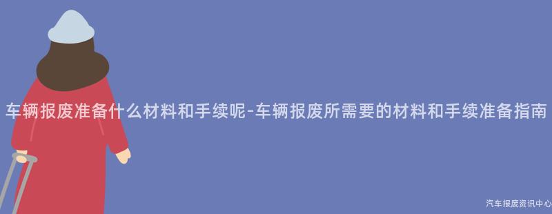 车辆报废准备什么材料和手续呢-车辆报废所需要的材料和手续准备指南