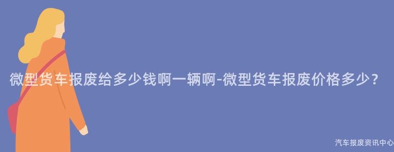 微型货车报废给多少钱啊一辆啊-微型货车报废价格多少？