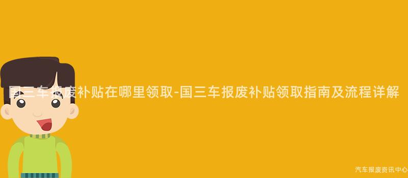 国三车报废补贴在哪里领取-国三车报废补贴领取指南及流程详解