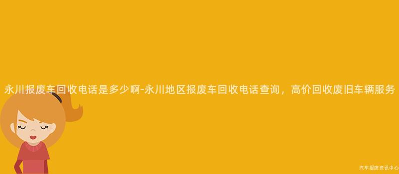 永川报废车回收电话是多少啊-永川地区报废车回收电话查询，高价回收废旧车辆服务