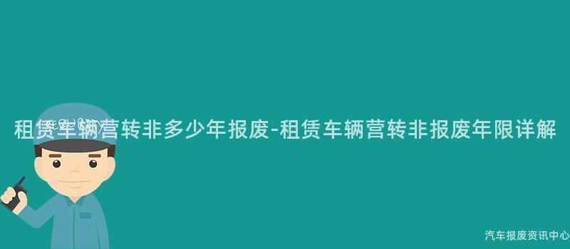 租赁车辆营转非多少年报废-租赁车辆营转非报废年限详解