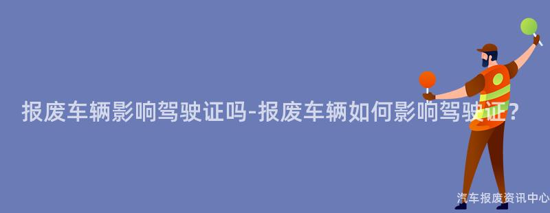 报废车辆影响驾驶证吗-报废车辆如何影响驾驶证？