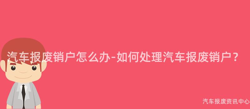 汽车报废销户怎么办-如何处理汽车报废销户？