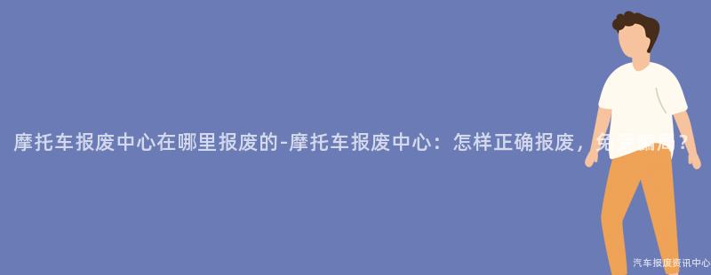 摩托车报废中心在哪里报废的-摩托车报废中心：怎样正确报废，免受骗局？