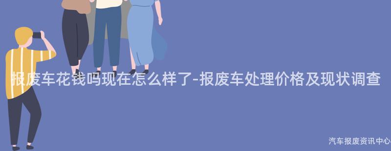 报废车花钱吗现在怎么样了-报废车处理价格及现状调查