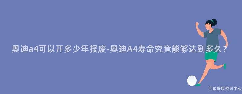 奥迪a4可以开多少年报废-奥迪A4寿命究竟能够达到多久？