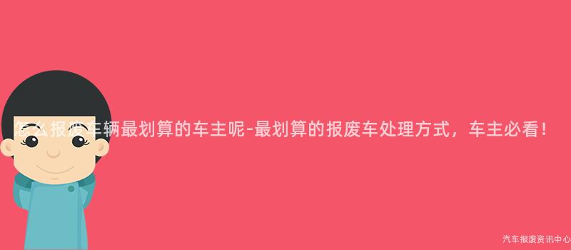 怎么报废车辆最划算的车主呢-最划算的报废车处理方式，车主必看！
