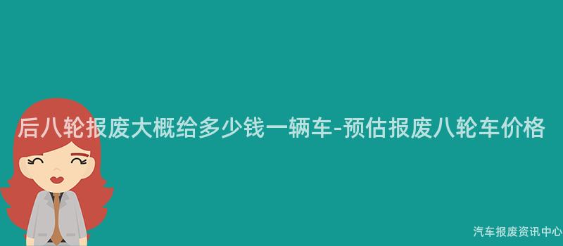 后八轮报废大概给多少钱一辆车-预估报废八轮车价格
