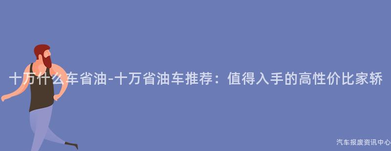 十万什么车省油-十万省油车推荐：值得入手的高性价比家轿