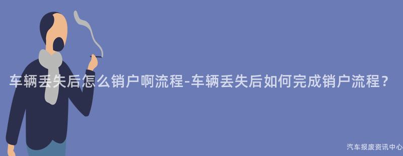 车辆丢失后怎么销户啊流程-车辆丢失后如何完成销户流程？