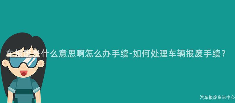 车报废是什么意思啊怎么办手续-如何处理车辆报废手续？