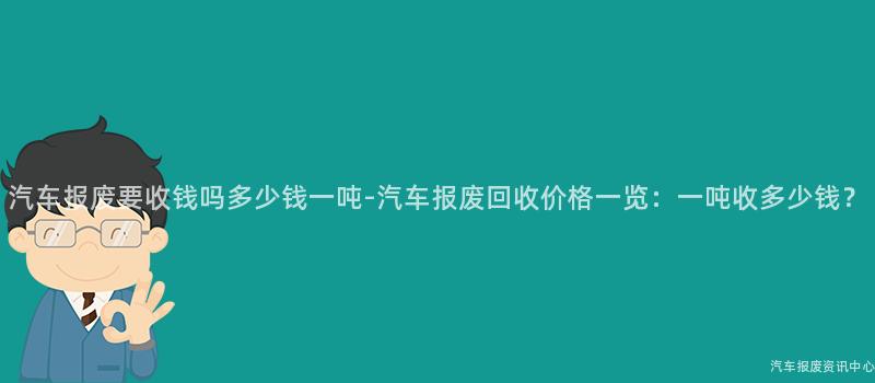 汽车报废要收钱吗多少钱一吨-汽车报废回收价格一览：一吨收多少钱？