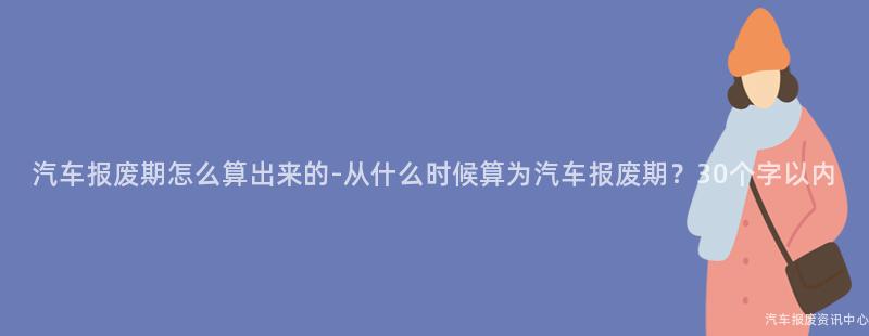 汽车报废期怎么算出来的-从什么时候算为汽车报废期？30个字以内