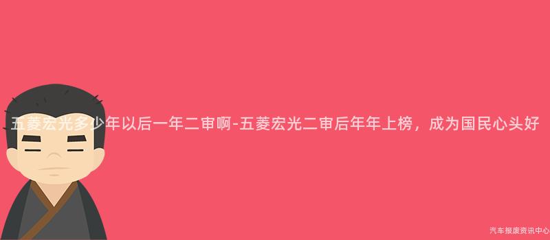 五菱宏光多少年以后一年二审啊-五菱宏光二审后年年上榜，成为国民心头好