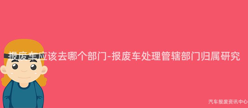 报废车应该去哪个部门-报废车处理管辖部门归属研究