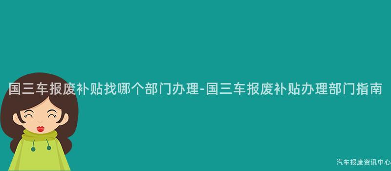 国三车报废补贴找哪个部门办理-国三车报废补贴办理部门指南