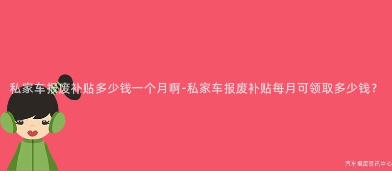 私家车报废补贴多少钱一个月啊-私家车报废补贴每月可领取多少钱？