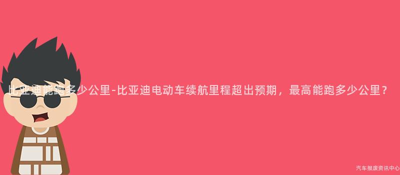 比亚迪能跑多少公里-比亚迪电动车续航里程超出预期，最高能跑多少公里？