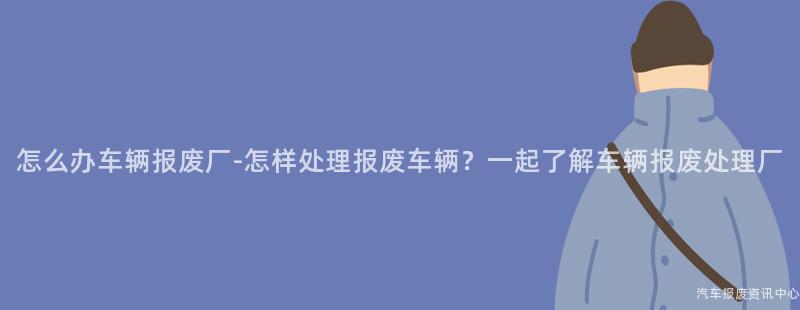 怎么办车辆报废厂-怎样处理报废车辆？一起了解车辆报废处理厂