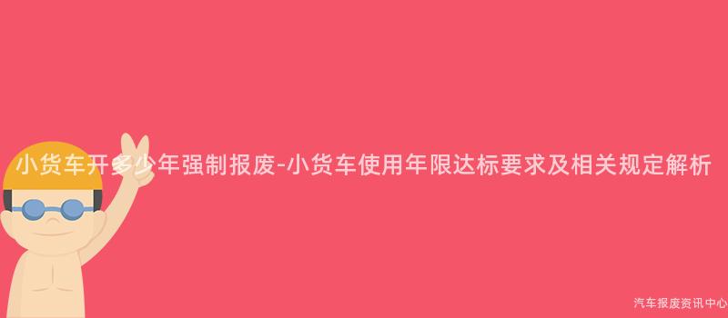 小货车开多少年强制报废-小货车使用年限达标要求及相关规定解析