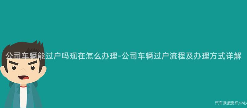 公司车辆能过户吗现在怎么办理-公司车辆过户流程及办理方式详解