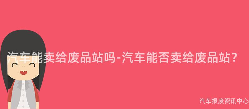 汽车能卖给废品站吗-汽车能否卖给废品站？