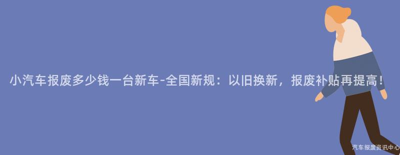 小汽车报废多少钱一台新车-全国新规：以旧换新，报废补贴再提高！